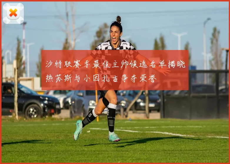 沙特联赛季最佳主帅候选名单揭晓热苏斯与小因扎吉争夺荣誉