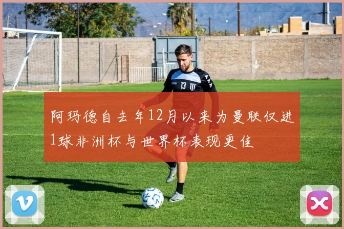 阿玛德自去年12月以来为曼联仅进1球非洲杯与世界杯表现更佳
