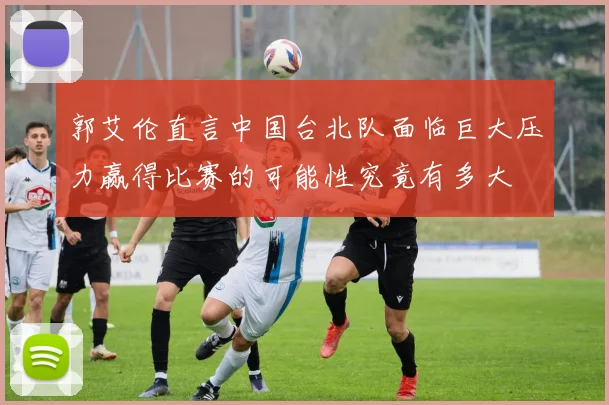 郭艾伦直言中国台北队面临巨大压力赢得比赛的可能性究竟有多大
