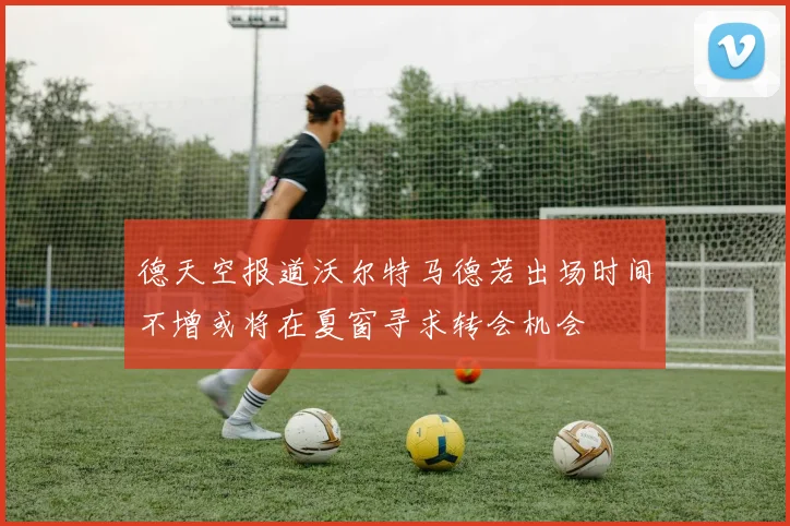 德天空报道沃尔特马德若出场时间不增或将在夏窗寻求转会机会