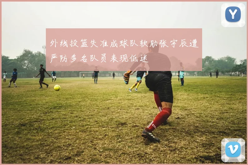 外线投篮失准成球队软肋张宇辰遭严防多名队员表现低迷