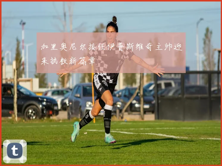 加里奥尼尔接任伊普斯维奇主帅迎来执教新篇章