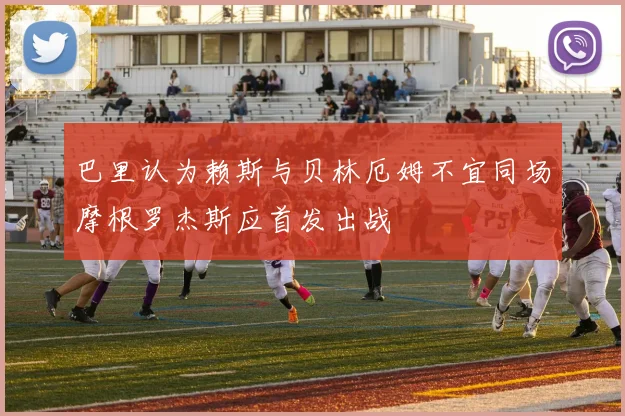 巴里认为赖斯与贝林厄姆不宜同场摩根罗杰斯应首发出战