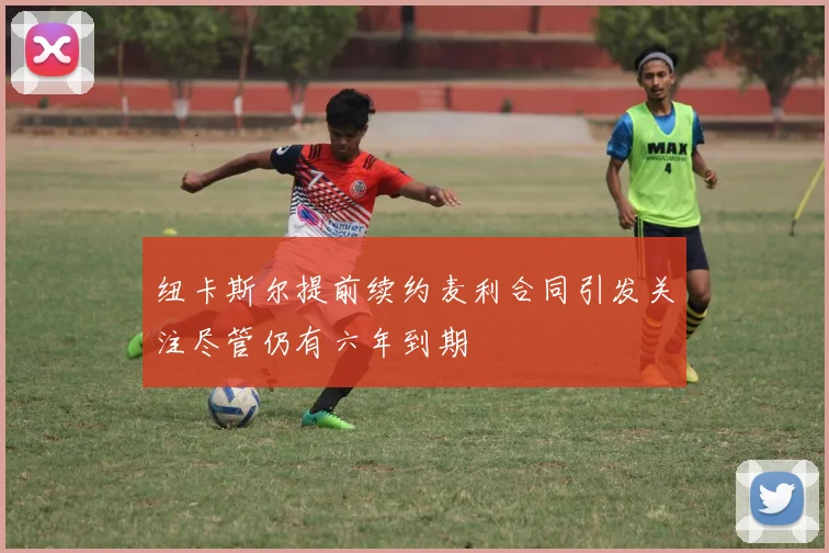 纽卡斯尔提前续约麦利合同引发关注尽管仍有六年到期