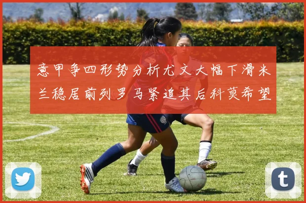 意甲争四形势分析尤文大幅下滑米兰稳居前列罗马紧追其后科莫希望渺茫