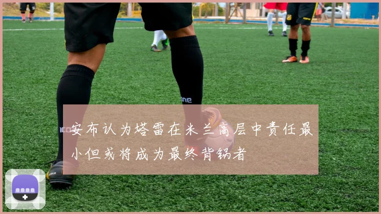 安布认为塔雷在米兰高层中责任最小但或将成为最终背锅者