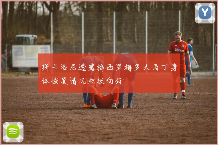 斯卡洛尼透露梅西罗梅罗大马丁身体恢复情况积极向好