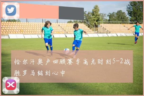 恰尔汗奥卢回顾赛季高光时刻5-2战胜罗马铭刻心中